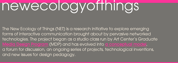 The New Ecology of Things (NET) is a research initiative to explore emerging forms of interactive communication brought about by pervasive networked technologies. Begun by Art Center's graduate Media Design Program (MDP) it has evolved into a conceptual model for design, a forum for discussion, and an ongoing series of projects and technological inventions.